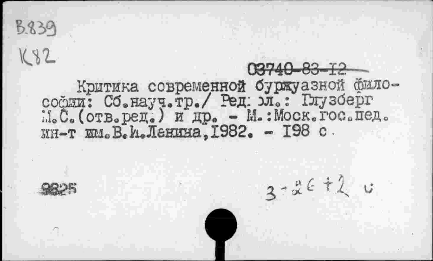 ﻿Ш
03740-83—12
Критика современной буржуазной философии: Сб.науч.тр./ Ред:зл0: Глузберг М.с.(отв.ред.) и др. - М.:Моск.гос.пед. ин-т иноВ»И.Ленина, 1982. - 198 с
